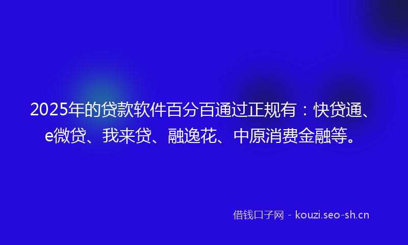 2025年的贷款软件百分百通过正规有：快贷通、e微贷、我来贷、融逸花、中原消费金融等。