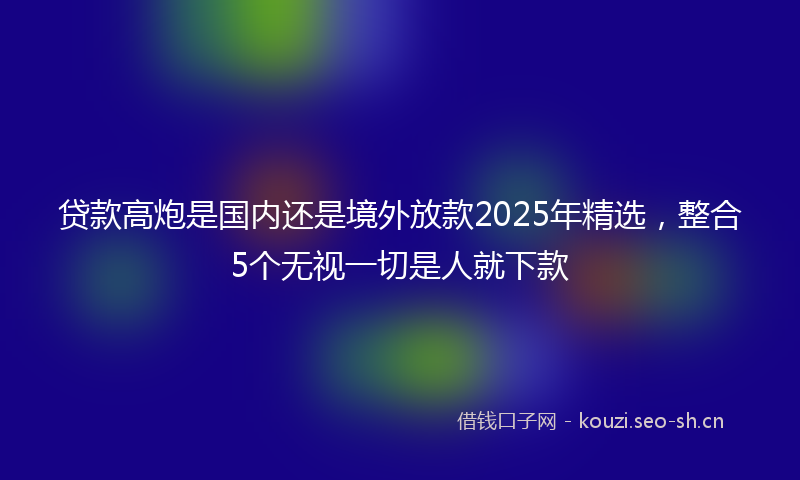 贷款高炮是国内还是境外放款2025年精选，整合5个无视一切是人就下款