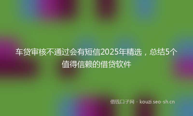 车贷审核不通过会有短信2025年精选，总结5个值得信赖的借贷软件