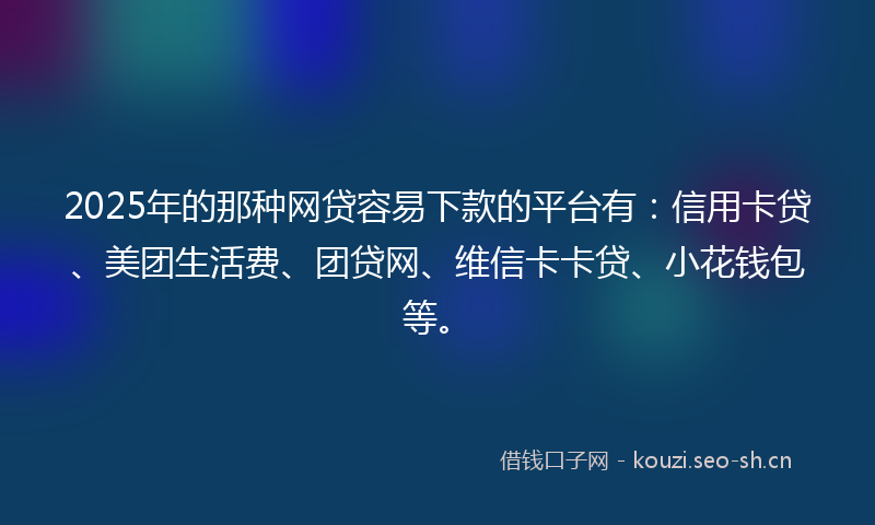 2025年的那种网贷容易下款的平台有：信用卡贷、美团生活费、团贷网、维信卡卡贷、小花钱包等。