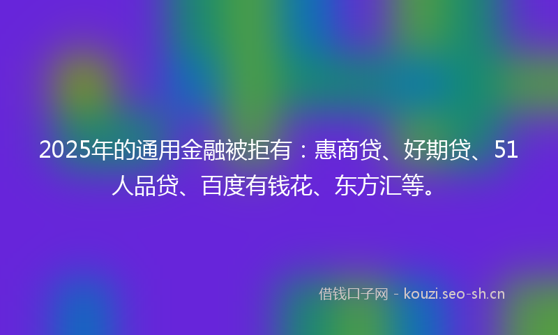 2025年的通用金融被拒有:惠商贷、好期贷、51人品贷、百度有钱花、东方汇等。