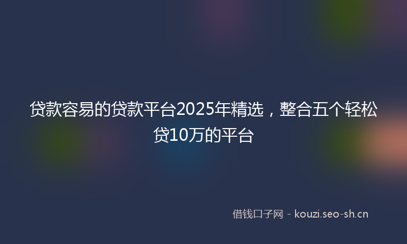 贷款容易的贷款平台2025年精选，整合五个轻松贷10万的平台