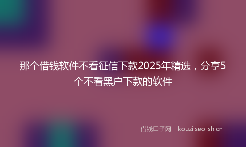 那个借钱软件不看征信下款2025年精选，分享5个不看黑户下款的软件