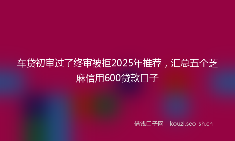 车贷初审过了终审被拒2025年推荐，汇总五个芝麻信用600贷款口子