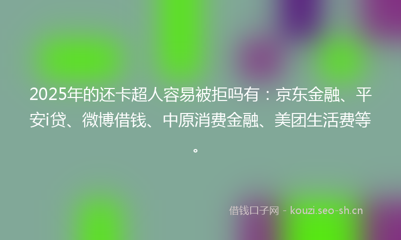 2025年的还卡超人容易被拒吗有：京东金融、平安i贷、微博借钱、中原消费金融、美团生活费等。