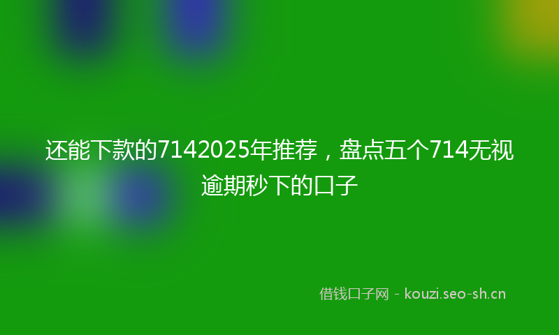 还能下款的7142025年推荐，盘点五个714无视逾期秒下的口子