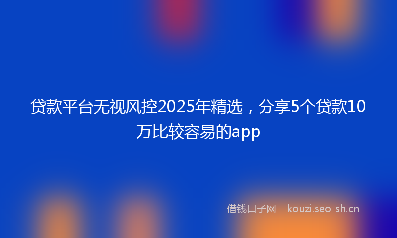 贷款平台无视风控2025年精选，分享5个贷款10万比较容易的app