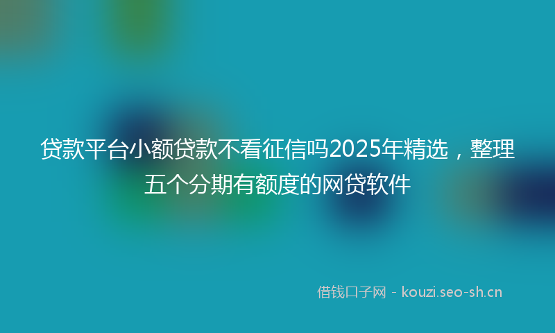 贷款平台小额贷款不看征信吗2025年精选，整理五个分期有额度的网贷软件