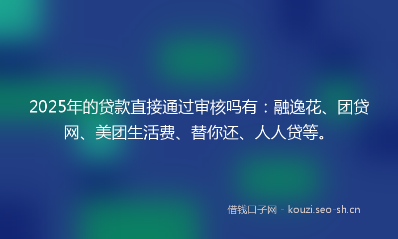 2025年的贷款直接通过审核吗有：融逸花、团贷网、美团生活费、替你还、人人贷等。