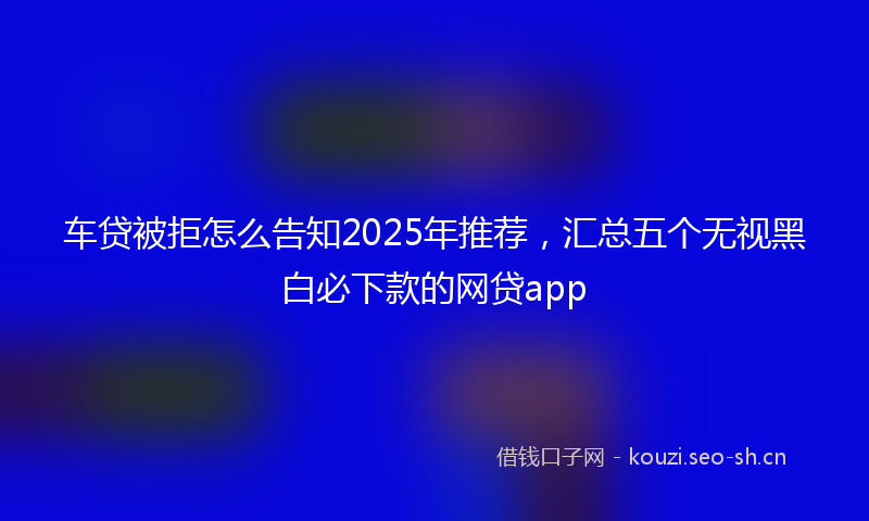 车贷被拒怎么告知2025年推荐，汇总五个无视黑白必下款的网贷app