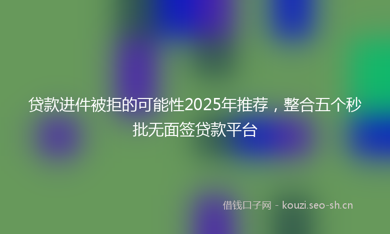 贷款进件被拒的可能性2025年推荐,整合五个秒批无面签贷款平台