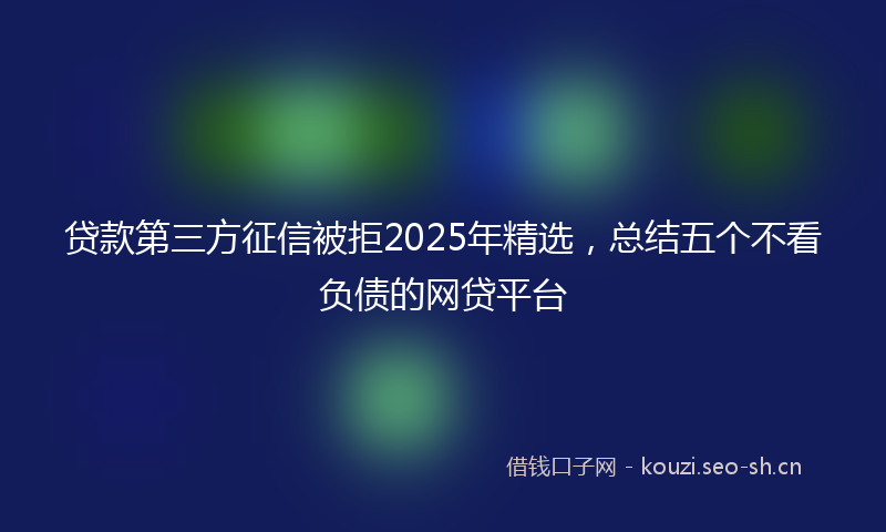 贷款第三方征信被拒2025年精选，总结五个不看负债的网贷平台