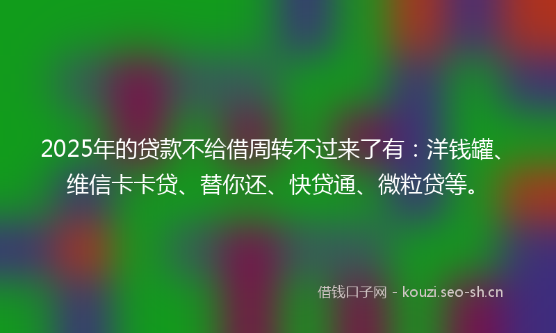 2025年的贷款不给借周转不过来了有：洋钱罐、维信卡卡贷、替你还、快贷通、微粒贷等。