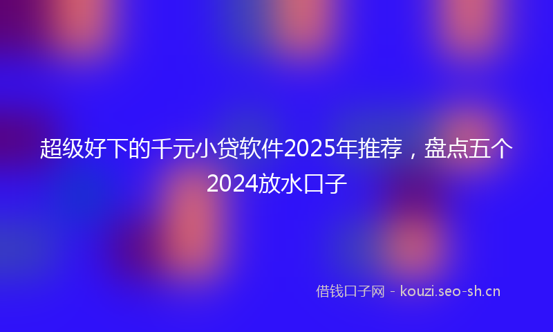 超级好下的千元小贷软件2025年推荐，盘点五个2024放水口子