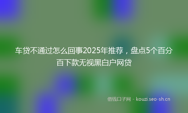 车贷不通过怎么回事2025年推荐，盘点5个百分百下款无视黑白户网贷