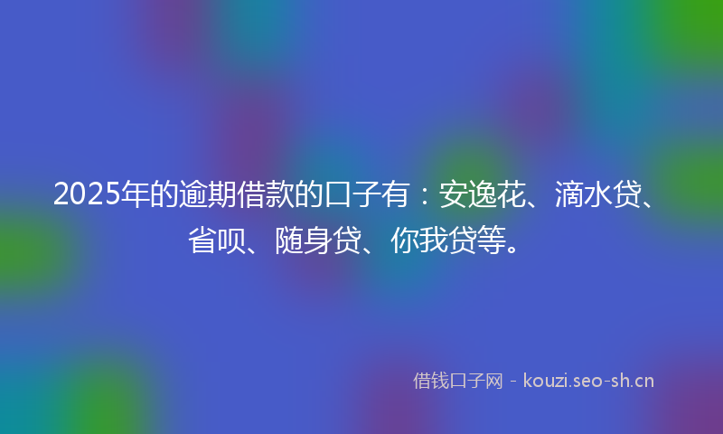 2025年的逾期借款的口子有:安逸花、滴水贷、省呗、随身贷、你我贷等。