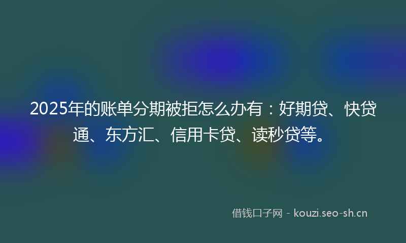 2025年的账单分期被拒怎么办有：好期贷、快贷通、东方汇、信用卡贷、读秒贷等。