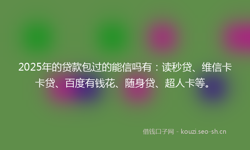 2025年的贷款包过的能信吗有：读秒贷、维信卡卡贷、百度有钱花、随身贷、超人卡等。