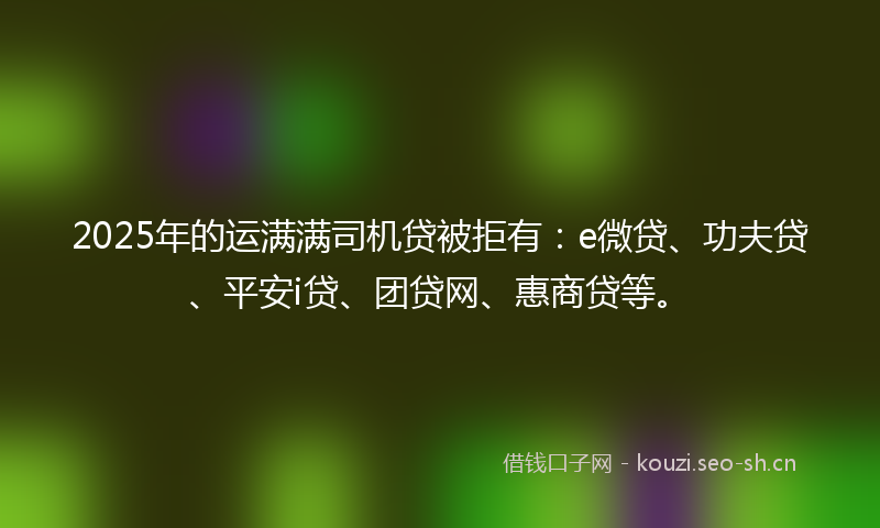 2025年的运满满司机贷被拒有：e微贷、功夫贷、平安i贷、团贷网、惠商贷等。