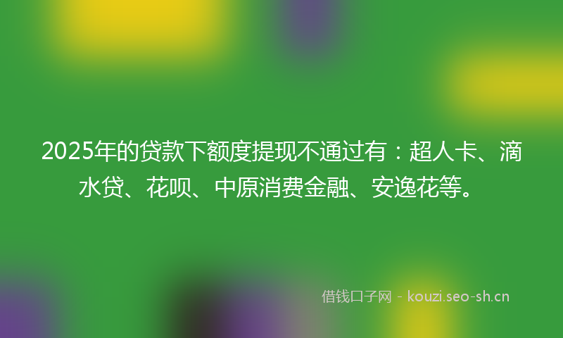 2025年的贷款下额度提现不通过有：超人卡、滴水贷、花呗、中原消费金融、安逸花等。