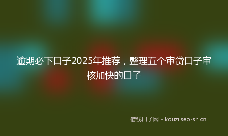 逾期必下口子2025年推荐，整理五个审贷口子审核加快的口子