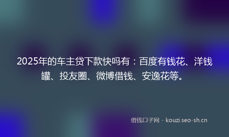 2025年的车主贷下款快吗有：百度有钱花、洋钱罐、投友圈、微博借钱、安逸花等。