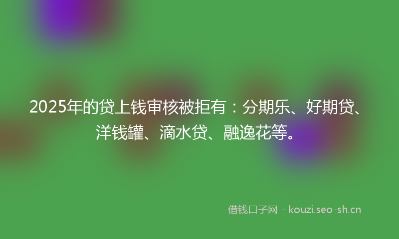 2025年的贷上钱审核被拒有：分期乐、好期贷、洋钱罐、滴水贷、融逸花等。