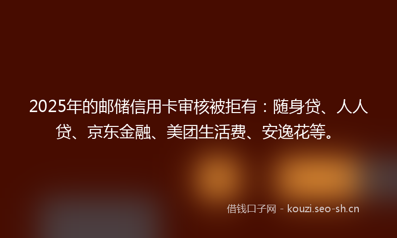 2025年的邮储信用卡审核被拒有：随身贷、人人贷、京东金融、美团生活费、安逸花等。