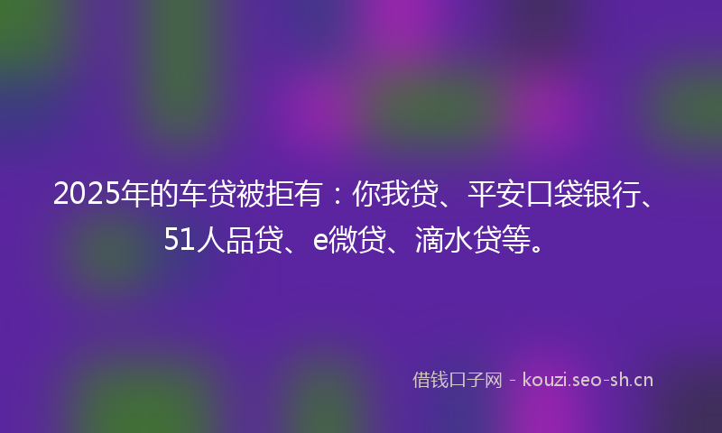 2025年的车贷被拒有：你我贷、平安口袋银行、51人品贷、e微贷、滴水贷等。