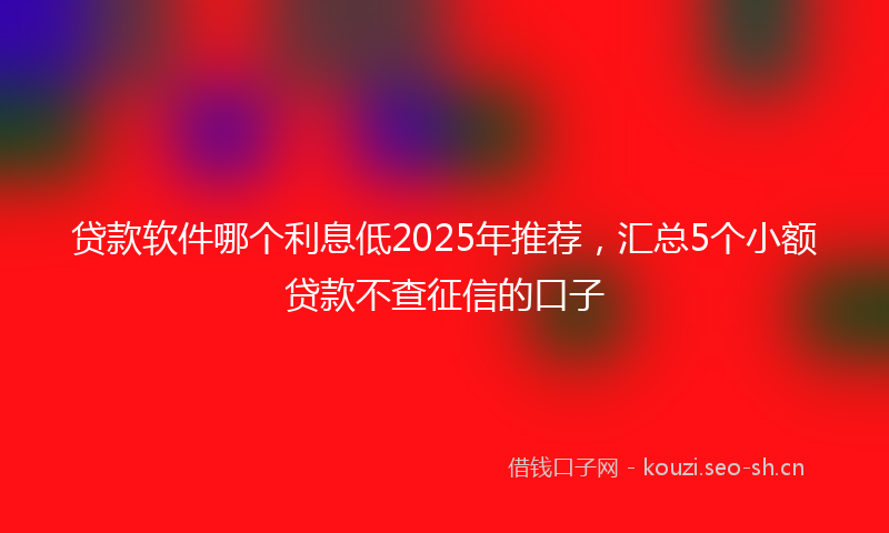 贷款软件哪个利息低2025年推荐，汇总5个小额贷款不查征信的口子