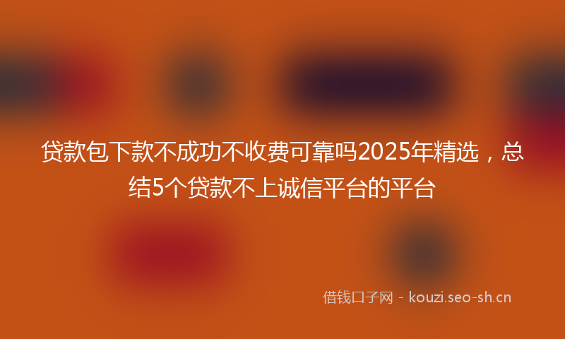 贷款包下款不成功不收费可靠吗2025年精选，总结5个贷款不上诚信平台的平台