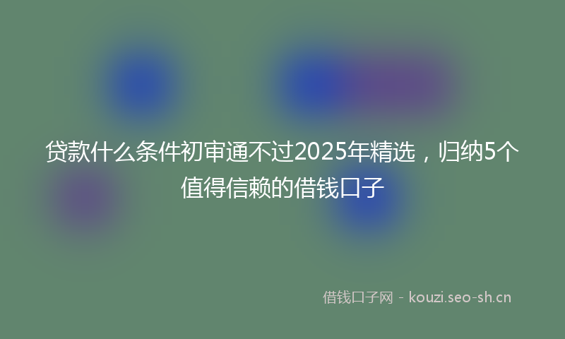 贷款什么条件初审通不过2025年精选，归纳5个值得信赖的借钱口子
