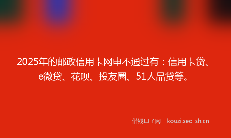 2025年的邮政信用卡网申不通过有：信用卡贷、e微贷、花呗、投友圈、51人品贷等。