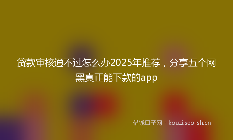 贷款审核通不过怎么办2025年推荐，分享五个网黑真正能下款的app