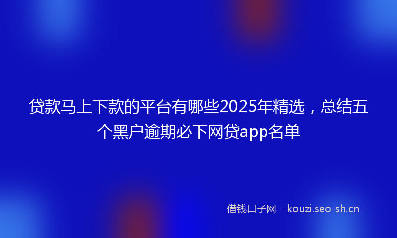 贷款马上下款的平台有哪些2025年精选，总结五个黑户逾期必下网贷app名单