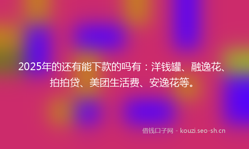 2025年的还有能下款的吗有：洋钱罐、融逸花、拍拍贷、美团生活费、安逸花等。