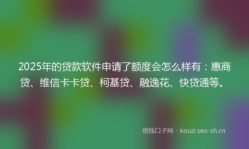 2025年的贷款软件申请了额度会怎么样有：惠商贷、维信卡卡贷、柯基贷、融逸花、快贷通等。