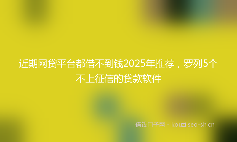 近期网贷平台都借不到钱2025年推荐，罗列5个不上征信的贷款软件