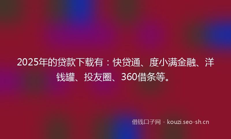 2025年的贷款下载有：快贷通、度小满金融、洋钱罐、投友圈、360借条等。