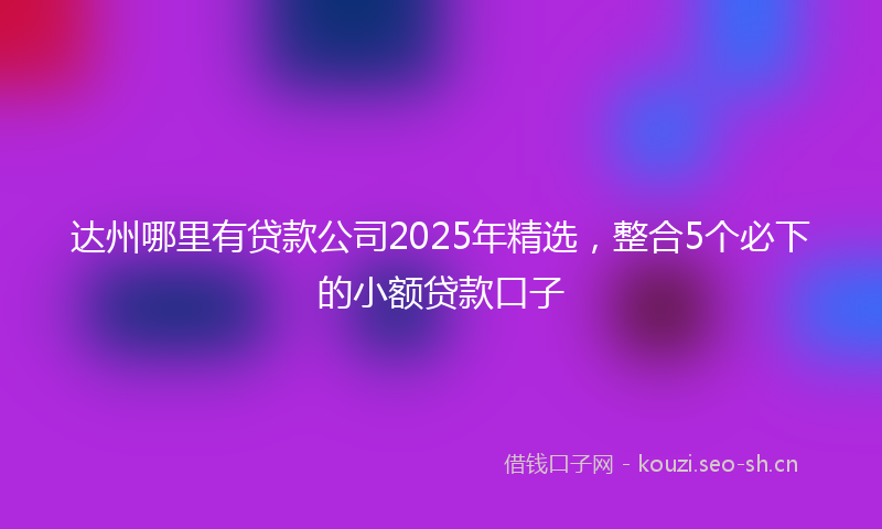 达州哪里有贷款公司2025年精选，整合5个必下的小额贷款口子