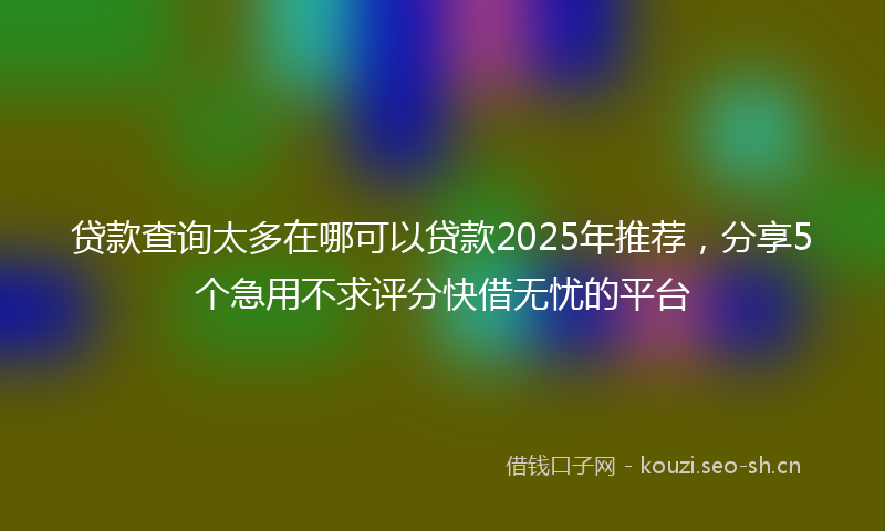 贷款查询太多在哪可以贷款2025年推荐，分享5个急用不求评分快借无忧的平台