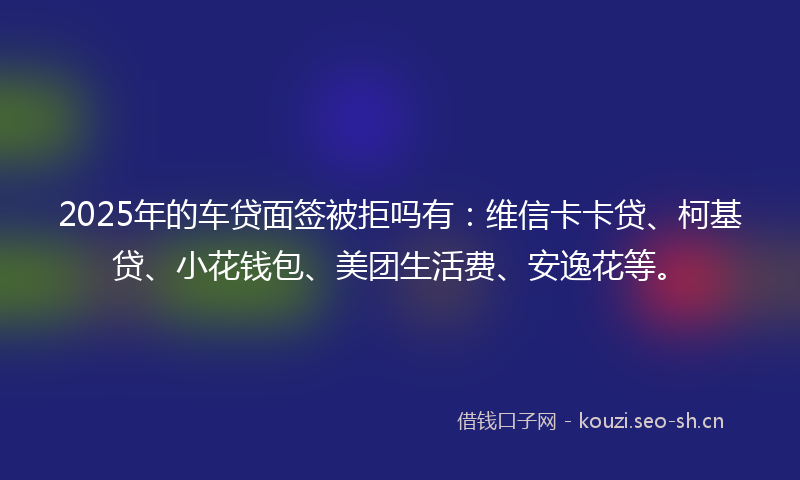 2025年的车贷面签被拒吗有:维信卡卡贷、柯基贷、小花钱包、美团生活费、安逸花等。
