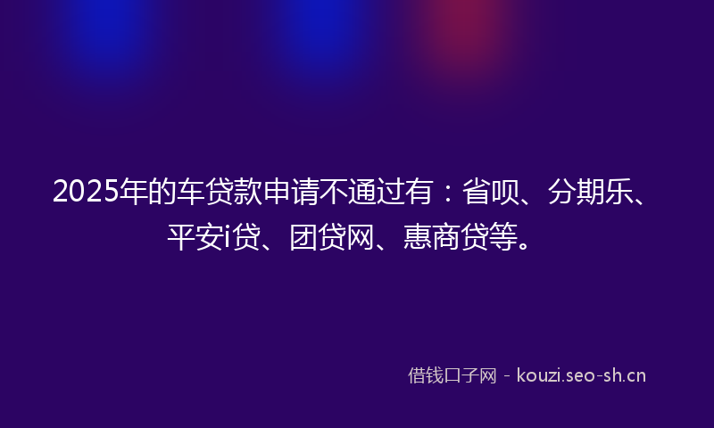 2025年的车贷款申请不通过有：省呗、分期乐、平安i贷、团贷网、惠商贷等。