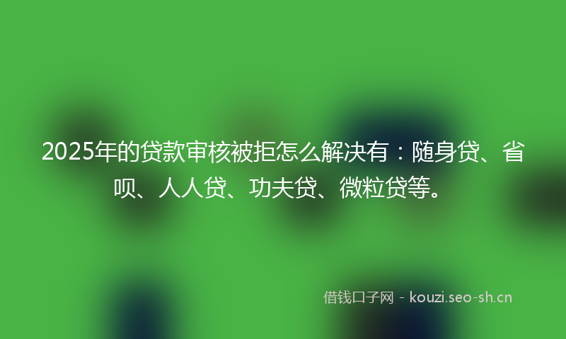 2025年的贷款审核被拒怎么解决有：随身贷、省呗、人人贷、功夫贷、微粒贷等。
