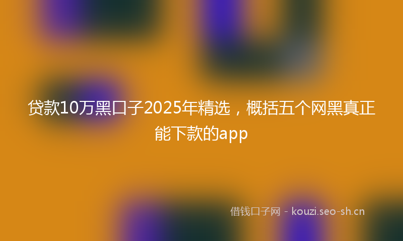 贷款10万黑口子2025年精选，概括五个网黑真正能下款的app