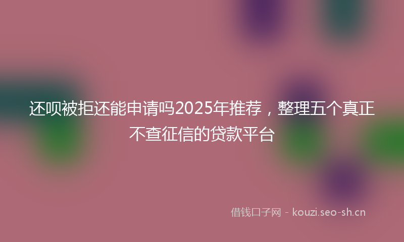 还呗被拒还能申请吗2025年推荐,整理五个真正不查征信的贷款平台