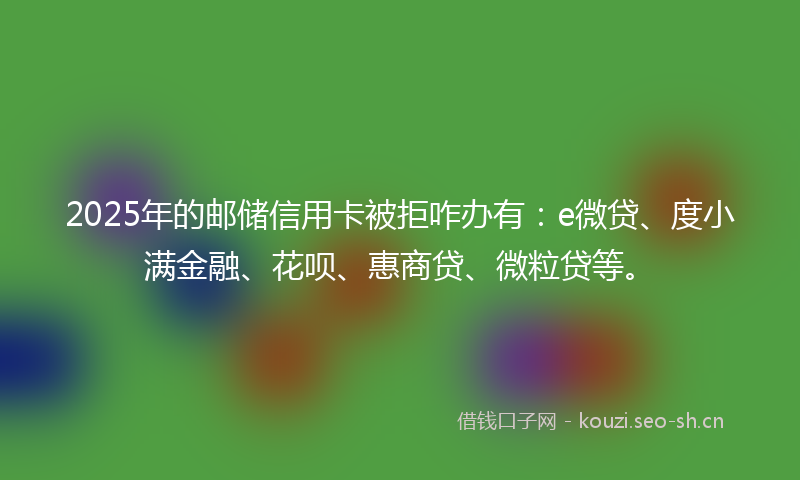 2025年的邮储信用卡被拒咋办有：e微贷、度小满金融、花呗、惠商贷、微粒贷等。