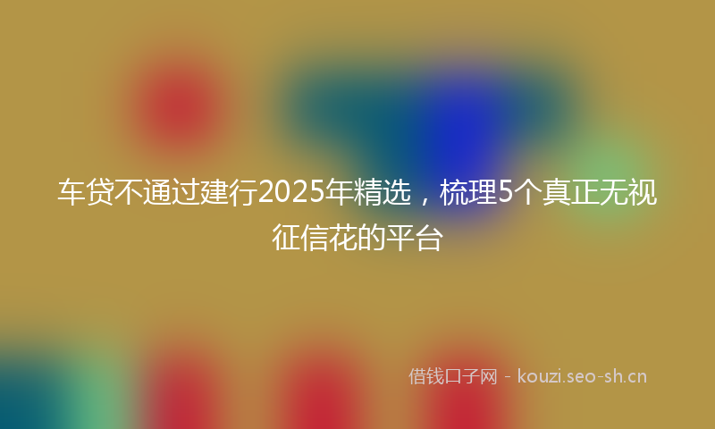 车贷不通过建行2025年精选，梳理5个真正无视征信花的平台