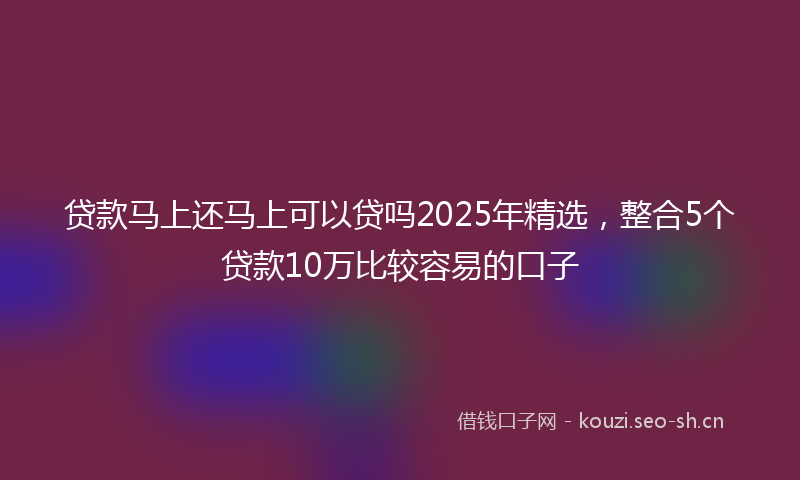 贷款马上还马上可以贷吗2025年精选，整合5个贷款10万比较容易的口子