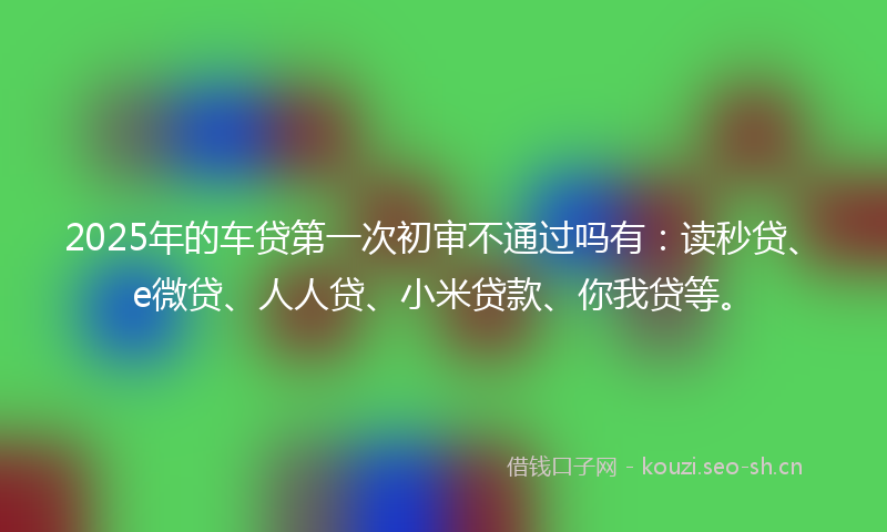 2025年的车贷第一次初审不通过吗有：读秒贷、e微贷、人人贷、小米贷款、你我贷等。